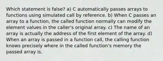 Which statement is false? a) C automatically passes arrays to functions using simulated call by reference. b) When C passes an array to a function, the called function normally can modify the element values in the caller's original array. c) The name of an array is actually the address of the first element of the array. d) When an array is passed in a function call, the calling function knows precisely where in the called function's memory the passed array is.