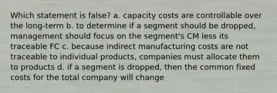 Which statement is false? a. capacity costs are controllable over the long-term b. to determine if a segment should be dropped, management should focus on the segment's CM less its traceable FC c. because indirect manufacturing costs are not traceable to individual products, companies must allocate them to products d. if a segment is dropped, then the common fixed costs for the total company will change