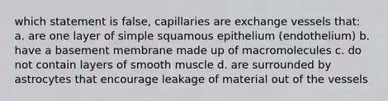 which statement is false, capillaries are exchange vessels that: a. are one layer of simple squamous epithelium (endothelium) b. have a basement membrane made up of macromolecules c. do not contain layers of smooth muscle d. are surrounded by astrocytes that encourage leakage of material out of the vessels