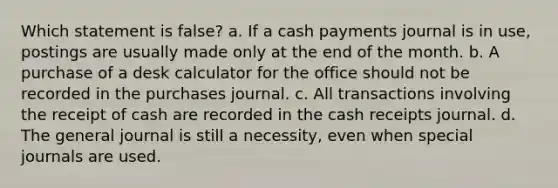 Which statement is false? a. If a cash payments journal is in use, postings are usually made only at the end of the month. b. A purchase of a desk calculator for the office should not be recorded in the purchases journal. c. All transactions involving the receipt of cash are recorded in the cash receipts journal. d. The general journal is still a necessity, even when special journals are used.