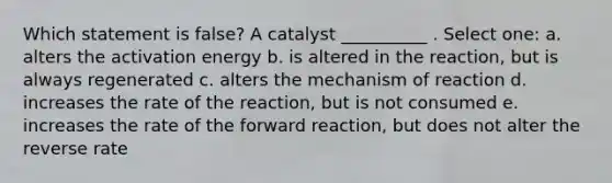 Which statement is false? A catalyst __________ . Select one: a. alters the activation energy b. is altered in the reaction, but is always regenerated c. alters the mechanism of reaction d. increases the rate of the reaction, but is not consumed e. increases the rate of the forward reaction, but does not alter the reverse rate