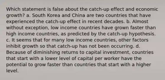 Which statement is false about the catch-up effect and economic growth? a. South Korea and China are two countries that have experienced the catch-up effect in recent decades. b. Almost without exception, low income countries have grown faster than high income countries, as predicted by the catch-up hypothesis. c. It seems that for many low income countries, other factors inhibit growth so that catch-up has not been occurring. d. Because of diminishing returns to capital investment, countries that start with a lower level of capital per worker have the potential to grow faster than countries that start with a higher level.