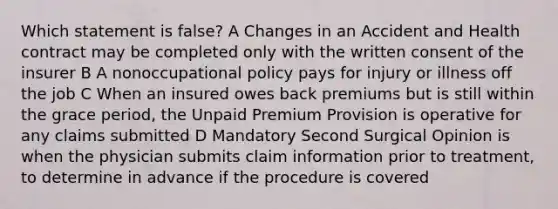 Which statement is false? A Changes in an Accident and Health contract may be completed only with the written consent of the insurer B A nonoccupational policy pays for injury or illness off the job C When an insured owes back premiums but is still within the grace period, the Unpaid Premium Provision is operative for any claims submitted D Mandatory Second Surgical Opinion is when the physician submits claim information prior to treatment, to determine in advance if the procedure is covered