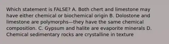 Which statement is FALSE? A. Both chert and limestone may have either chemical or biochemical origin B. Dolostone and limestone are polymorphs—they have the same <a href='https://www.questionai.com/knowledge/kyw8ckUHTv-chemical-composition' class='anchor-knowledge'>chemical composition</a>. C. Gypsum and halite are evaporite minerals D. <a href='https://www.questionai.com/knowledge/k3qYq6r2u1-chemical-sedimentary-rocks' class='anchor-knowledge'>chemical sedimentary rocks</a> are crystalline in texture