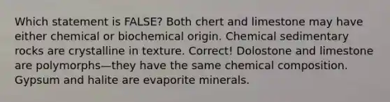 Which statement is FALSE? Both chert and limestone may have either chemical or biochemical origin. <a href='https://www.questionai.com/knowledge/k3qYq6r2u1-chemical-sedimentary-rocks' class='anchor-knowledge'>chemical sedimentary rocks</a> are crystalline in texture. Correct! Dolostone and limestone are polymorphs—they have the same <a href='https://www.questionai.com/knowledge/kyw8ckUHTv-chemical-composition' class='anchor-knowledge'>chemical composition</a>. Gypsum and halite are evaporite minerals.