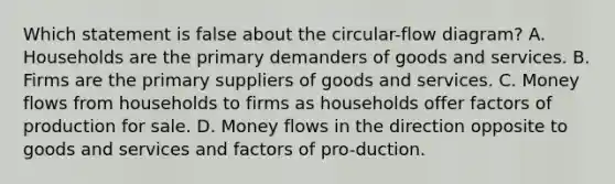 Which statement is false about the circular-flow diagram? A. Households are the primary demanders of goods and services. B. Firms are the primary suppliers of goods and services. C. Money flows from households to firms as households offer factors of production for sale. D. Money flows in the direction opposite to goods and services and factors of pro-duction.