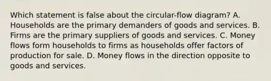 Which statement is false about the circular-flow diagram? A. Households are the primary demanders of goods and services. B. Firms are the primary suppliers of goods and services. C. Money flows form households to firms as households offer factors of production for sale. D. Money flows in the direction opposite to goods and services.