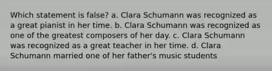 Which statement is false? a. Clara Schumann was recognized as a great pianist in her time. b. Clara Schumann was recognized as one of the greatest composers of her day. c. Clara Schumann was recognized as a great teacher in her time. d. Clara Schumann married one of her father's music students