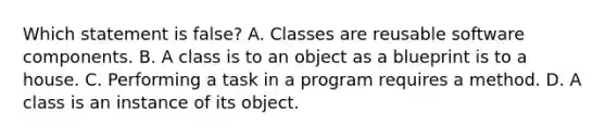 Which statement is false? A. Classes are reusable software components. B. A class is to an object as a blueprint is to a house. C. Performing a task in a program requires a method. D. A class is an instance of its object.