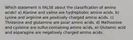 Which statement is FALSE about the classification of amino acids? a) Alanine and valine are hydrophobic amino acids. b) Lysine and arginine are positively charged amino acids. c) Threonine and glutamine are polar amino acids. d) Methionine and cysteine are sulfur-containing amino acids. e) Glutamic acid and asparagine are negatively charged amino acids.