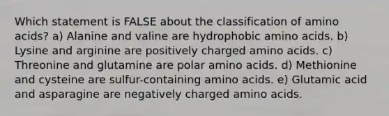 Which statement is FALSE about the classification of <a href='https://www.questionai.com/knowledge/k9gb720LCl-amino-acids' class='anchor-knowledge'>amino acids</a>? a) Alanine and valine are hydrophobic amino acids. b) Lysine and arginine are positively charged amino acids. c) Threonine and glutamine are polar amino acids. d) Methionine and cysteine are sulfur-containing amino acids. e) Glutamic acid and asparagine are negatively charged amino acids.