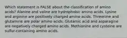 Which statement is FALSE about the classification of amino acids? Alanine and valine are hydrophobic amino acids. Lysine and arginine are positively charged amino acids. Threonine and glutamine are polar amino acids. Glutamic acid and asparagine are negatively charged amino acids. Methionine and cysteine are sulfur-containing amino acids.