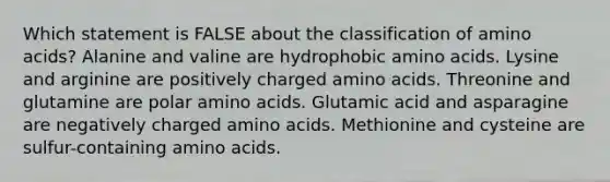 Which statement is FALSE about the classification of amino acids? Alanine and valine are hydrophobic amino acids. Lysine and arginine are positively charged amino acids. Threonine and glutamine are polar amino acids. Glutamic acid and asparagine are negatively charged amino acids. Methionine and cysteine are sulfur-containing amino acids.