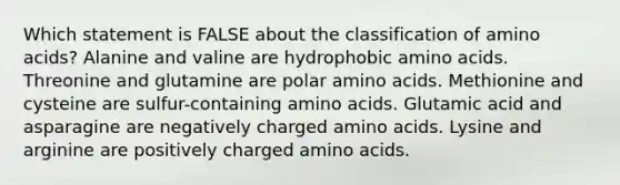 Which statement is FALSE about the classification of amino acids? Alanine and valine are hydrophobic amino acids. Threonine and glutamine are polar amino acids. Methionine and cysteine are sulfur-containing amino acids. Glutamic acid and asparagine are negatively charged amino acids. Lysine and arginine are positively charged amino acids.