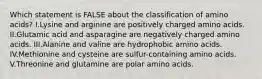 Which statement is FALSE about the classification of amino acids? I.Lysine and arginine are positively charged amino acids. II.Glutamic acid and asparagine are negatively charged amino acids. III.Alanine and valine are hydrophobic amino acids. IV.Methionine and cysteine are sulfur-containing amino acids. V.Threonine and glutamine are polar amino acids.