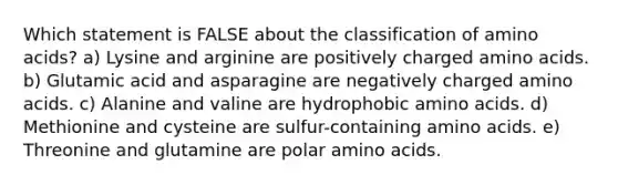 Which statement is FALSE about the classification of amino acids? a) Lysine and arginine are positively charged amino acids. b) Glutamic acid and asparagine are negatively charged amino acids. c) Alanine and valine are hydrophobic amino acids. d) Methionine and cysteine are sulfur-containing amino acids. e) Threonine and glutamine are polar amino acids.