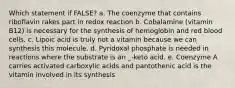 Which statement if FALSE? a. The coenzyme that contains riboflavin rakes part in redox reaction b. Cobalamine (vitamin B12) is necessary for the synthesis of hemoglobin and red blood cells. c. Lipoic acid is truly not a vitamin because we can synthesis this molecule. d. Pyridoxal phosphate is needed in reactions where the substrate is an _-keto acid. e. Coenzyme A carries activated carboxylic acids and pantothenic acid is the vitamin involved in its synthesis