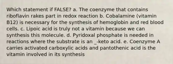 Which statement if FALSE? a. The coenzyme that contains riboflavin rakes part in redox reaction b. Cobalamine (vitamin B12) is necessary for the synthesis of hemoglobin and red blood cells. c. Lipoic acid is truly not a vitamin because we can synthesis this molecule. d. Pyridoxal phosphate is needed in reactions where the substrate is an _-keto acid. e. Coenzyme A carries activated carboxylic acids and pantothenic acid is the vitamin involved in its synthesis