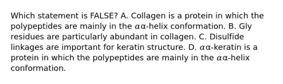 Which statement is FALSE? A. Collagen is a protein in which the polypeptides are mainly in the 𝛼α-helix conformation. B. Gly residues are particularly abundant in collagen. C. Disulfide linkages are important for keratin structure. D. 𝛼α-keratin is a protein in which the polypeptides are mainly in the 𝛼α-helix conformation.