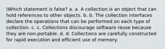 Which statement is false? a. a. A collection is an object that can hold references to other objects. b. b. The collection interfaces declare the operations that can be performed on each type of collection. c. c. Collections discourage software reuse because they are non-portable. d. d. Collections are carefully constructed for rapid execution and efficient use of memory.