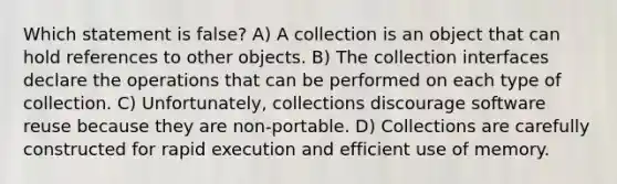 Which statement is false? A) A collection is an object that can hold references to other objects. B) The collection interfaces declare the operations that can be performed on each type of collection. C) Unfortunately, collections discourage software reuse because they are non-portable. D) Collections are carefully constructed for rapid execution and efficient use of memory.