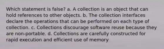 Which statement is false? a. A collection is an object that can hold references to other objects. b. The collection interfaces declare the operations that can be performed on each type of collection. c. Collections discourage software reuse because they are non-portable. d. Collections are carefully constructed for rapid execution and efficient use of memory