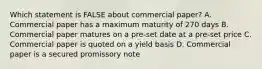 Which statement is FALSE about commercial paper? A. Commercial paper has a maximum maturity of 270 days B. Commercial paper matures on a pre-set date at a pre-set price C. Commercial paper is quoted on a yield basis D. Commercial paper is a secured promissory note