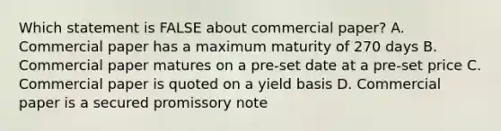 Which statement is FALSE about commercial paper? A. Commercial paper has a maximum maturity of 270 days B. Commercial paper matures on a pre-set date at a pre-set price C. Commercial paper is quoted on a yield basis D. Commercial paper is a secured promissory note