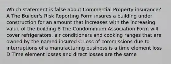 Which statement is false about Commercial Property insurance? A The Builder's Risk Reporting Form insures a building under construction for an amount that increases with the increasing value of the building B The Condominium Association Form will cover refrigerators, air conditioners and cooking ranges that are owned by the named insured C Loss of commissions due to interruptions of a manufacturing business is a time element loss D Time element losses and direct losses are the same