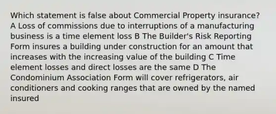 Which statement is false about Commercial Property insurance? A Loss of commissions due to interruptions of a manufacturing business is a time element loss B The Builder's Risk Reporting Form insures a building under construction for an amount that increases with the increasing value of the building C Time element losses and direct losses are the same D The Condominium Association Form will cover refrigerators, air conditioners and cooking ranges that are owned by the named insured