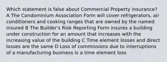 Which statement is false about Commercial Property insurance? A The Condominium Association Form will cover refrigerators, air conditioners and cooking ranges that are owned by the named insured B The Builder's Risk Reporting Form insures a building under construction for an amount that increases with the increasing value of the building C Time element losses and direct losses are the same D Loss of commissions due to interruptions of a manufacturing business is a time element loss