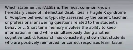 Which statement is FALSE? a. The most common known hereditary cause of intellectual disabilities is Fragile X syndrome b. Adaptive behavior is typically assessed by the parent, teacher, or professional answering questions related to the student's behavior c. Short term memory involves the ability to keep information in mind while simultaneously doing another cognitive task d. Research has consistently shown that students who are positively reinforced for correct responses learn faster.