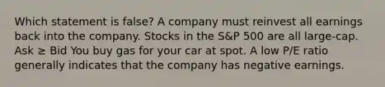 Which statement is false? A company must reinvest all earnings back into the company. Stocks in the S&P 500 are all large-cap. Ask ≥ Bid You buy gas for your car at spot. A low P/E ratio generally indicates that the company has negative earnings.