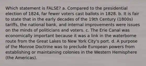 Which statement is FALSE? a. Compared to the presidential election of 1824, far fewer voters cast ballots in 1828. b. It is fair to state that in the early decades of the 19th Century (1800s) tariffs, the national bank, and internal improvements were issues on the minds of politicians and voters. c. The Erie Canal was economically important because it was a link in the waterborne route from the Great Lakes to New York City's port. d. A purpose of the Monroe Doctrine was to preclude European powers from establishing or maintaining colonies in the Western Hemisphere (the Americas).