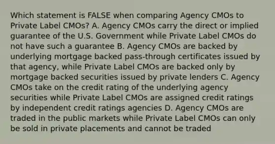 Which statement is FALSE when comparing Agency CMOs to Private Label CMOs? A. Agency CMOs carry the direct or implied guarantee of the U.S. Government while Private Label CMOs do not have such a guarantee B. Agency CMOs are backed by underlying mortgage backed pass-through certificates issued by that agency, while Private Label CMOs are backed only by mortgage backed securities issued by private lenders C. Agency CMOs take on the credit rating of the underlying agency securities while Private Label CMOs are assigned credit ratings by independent credit ratings agencies D. Agency CMOs are traded in the public markets while Private Label CMOs can only be sold in private placements and cannot be traded