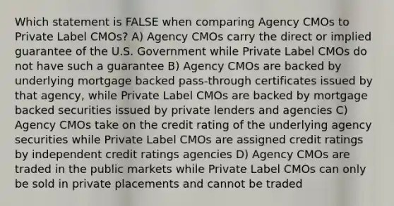 Which statement is FALSE when comparing Agency CMOs to Private Label CMOs? A) Agency CMOs carry the direct or implied guarantee of the U.S. Government while Private Label CMOs do not have such a guarantee B) Agency CMOs are backed by underlying mortgage backed pass-through certificates issued by that agency, while Private Label CMOs are backed by mortgage backed securities issued by private lenders and agencies C) Agency CMOs take on the credit rating of the underlying agency securities while Private Label CMOs are assigned credit ratings by independent credit ratings agencies D) Agency CMOs are traded in the public markets while Private Label CMOs can only be sold in private placements and cannot be traded