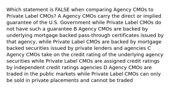 Which statement is FALSE when comparing Agency CMOs to Private Label CMOs? A Agency CMOs carry the direct or implied guarantee of the U.S. Government while Private Label CMOs do not have such a guarantee B Agency CMOs are backed by underlying mortgage backed pass-through certificates issued by that agency, while Private Label CMOs are backed by mortgage backed securities issued by private lenders and agencies C Agency CMOs take on the credit rating of the underlying agency securities while Private Label CMOs are assigned credit ratings by independent credit ratings agencies D Agency CMOs are traded in the public markets while Private Label CMOs can only be sold in private placements and cannot be traded