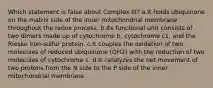 Which statement is false about Complex III? a.It holds ubiquinone on the matrix side of the inner mitochondrial membrane throughout the redox process. b.Its functional unit consists of two dimers made up of cytochrome b, cytochrome c1, and the Rieske iron-sulfur protein. c.It couples the oxidation of two molecules of reduced ubiquinone (QH2) with the reduction of two molecules of cytochrome c. d.It catalyzes the net movement of two protons from the N side to the P side of the inner mitochondrial membrane.