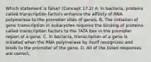 Which statement is false? (Concept 17.2) A. In bacteria, proteins called transcription factors enhance the affinity of RNA polymerase to the promoter sites of genes. B. The initiation of gene transcription in eukaryotes requires the binding of proteins called transcription factors to the TATA box in the promoter region of a gene. C. In bacteria, transcription of a gene is initiated when the RNA polymerase by itself recognizes and binds to the promoter of the gene. D. All of the listed responses are correct.