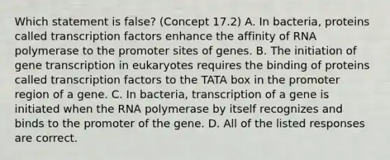 Which statement is false? (Concept 17.2) A. In bacteria, proteins called transcription factors enhance the affinity of RNA polymerase to the promoter sites of genes. B. The initiation of gene transcription in eukaryotes requires the binding of proteins called transcription factors to the TATA box in the promoter region of a gene. C. In bacteria, transcription of a gene is initiated when the RNA polymerase by itself recognizes and binds to the promoter of the gene. D. All of the listed responses are correct.