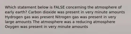 Which statement below is FALSE concerning the atmosphere of early earth? Carbon dioxide was present in very minute amounts Hydrogen gas was present Nitrogen gas was present in very large amounts The atmosphere was a reducing atmosphere Oxygen was present in very minute amounts