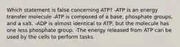 Which statement is false concerning ATP? -ATP is an energy transfer molecule -ATP is composed of a base, phosphate groups, and a salt. -ADP is almost identical to ATP, but the molecule has one less phosphate group. -The energy released from ATP can be used by the cells to perform tasks.