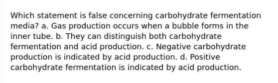 Which statement is false concerning carbohydrate fermentation media? a. Gas production occurs when a bubble forms in the inner tube. b. They can distinguish both carbohydrate fermentation and acid production. c. Negative carbohydrate production is indicated by acid production. d. Positive carbohydrate fermentation is indicated by acid production.