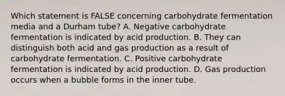 Which statement is FALSE concerning carbohydrate fermentation media and a Durham tube? A. Negative carbohydrate fermentation is indicated by acid production. B. They can distinguish both acid and gas production as a result of carbohydrate fermentation. C. Positive carbohydrate fermentation is indicated by acid production. D. Gas production occurs when a bubble forms in the inner tube.