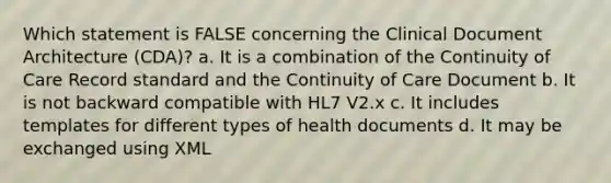 Which statement is FALSE concerning the Clinical Document Architecture (CDA)? a. It is a combination of the Continuity of Care Record standard and the Continuity of Care Document b. It is not backward compatible with HL7 V2.x c. It includes templates for different types of health documents d. It may be exchanged using XML