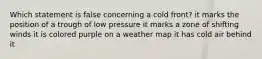 Which statement is false concerning a cold front? it marks the position of a trough of low pressure it marks a zone of shifting winds it is colored purple on a weather map it has cold air behind it