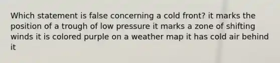 Which statement is false concerning a cold front? it marks the position of a trough of low pressure it marks a zone of shifting winds it is colored purple on a weather map it has cold air behind it