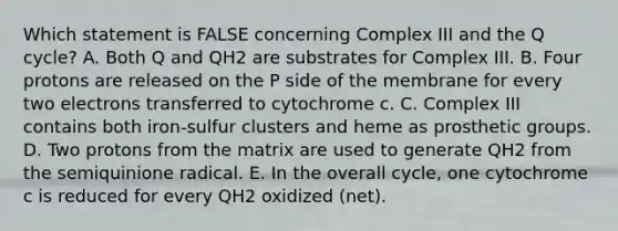 Which statement is FALSE concerning Complex III and the Q cycle? A. Both Q and QH2 are substrates for Complex III. B. Four protons are released on the P side of the membrane for every two electrons transferred to cytochrome c. C. Complex III contains both iron-sulfur clusters and heme as prosthetic groups. D. Two protons from the matrix are used to generate QH2 from the semiquinione radical. E. In the overall cycle, one cytochrome c is reduced for every QH2 oxidized (net).