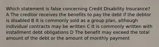 Which statement is false concerning Credit Disability Insurance? A The creditor receives the benefits to pay the debt if the debtor is disabled B It is commonly sold as a group plan, although individual contracts may be written C It is commonly written with installment debt obligations D The benefit may exceed the total amount of the debt or the amount of monthly payment