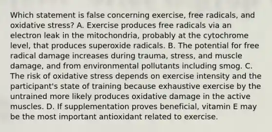 Which statement is false concerning exercise, free radicals, and oxidative stress? A. Exercise produces free radicals via an electron leak in the mitochondria, probably at the cytochrome level, that produces superoxide radicals. B. The potential for free radical damage increases during trauma, stress, and muscle damage, and from environmental pollutants including smog. C. The risk of oxidative stress depends on exercise intensity and the participant's state of training because exhaustive exercise by the untrained more likely produces oxidative damage in the active muscles. D. If supplementation proves beneficial, vitamin E may be the most important antioxidant related to exercise.